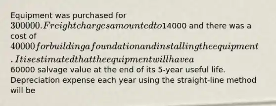 Equipment was purchased for 300000. Freight charges amounted to14000 and there was a cost of 40000 for building a foundation and installing the equipment. It is estimated that the equipment will have a60000 salvage value at the end of its 5-year useful life. Depreciation expense each year using the straight-line method will be