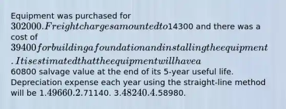 Equipment was purchased for 302000. Freight charges amounted to14300 and there was a cost of 39400 for building a foundation and installing the equipment. It is estimated that the equipment will have a60800 salvage value at the end of its 5-year useful life. Depreciation expense each year using the straight-line method will be 1.49660. 2.71140. 3.48240. 4.58980.