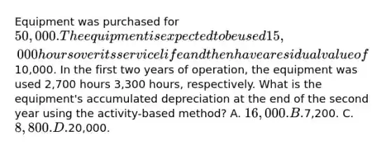 Equipment was purchased for 50,000. The equipment is expected to be used 15,000 hours over its service life and then have a residual value of10,000. In the first two years of operation, the equipment was used 2,700 hours 3,300 hours, respectively. What is the equipment's accumulated depreciation at the end of the second year using the activity-based method? A. 16,000. B.7,200. C. 8,800. D.20,000.