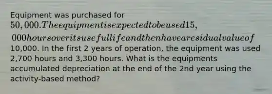 Equipment was purchased for 50,000. The equipment is expected to be used 15,000 hours over its useful life and then have a residual value of10,000. In the first 2 years of operation, the equipment was used 2,700 hours and 3,300 hours. What is the equipments accumulated depreciation at the end of the 2nd year using the activity-based method?