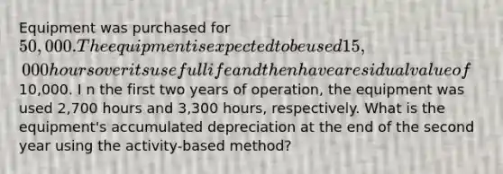 Equipment was purchased for 50,000. The equipment is expected to be used 15,000 hours over its useful life and then have a residual value of10,000. I n the first two years of operation, the equipment was used 2,700 hours and 3,300 hours, respectively. What is the equipment's accumulated depreciation at the end of the second year using the activity-based method?