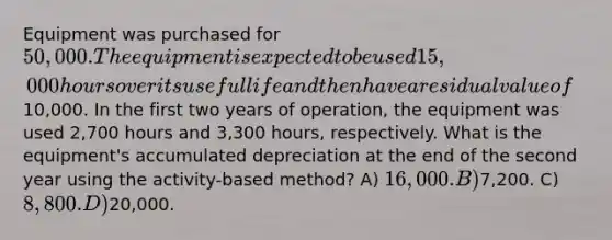 Equipment was purchased for 50,000. The equipment is expected to be used 15,000 hours over its useful life and then have a residual value of10,000. In the first two years of operation, the equipment was used 2,700 hours and 3,300 hours, respectively. What is the equipment's accumulated depreciation at the end of the second year using the activity-based method? A) 16,000. B)7,200. C) 8,800. D)20,000.