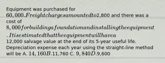 Equipment was purchased for 60,000. Freight charges amounted to2,800 and there was a cost of 8,000 for building a foundation and installing the equipment. It is estimated that the equipment will have a12,000 salvage value at the end of its 5-year useful life. Depreciation expense each year using the straight-line method will be A. 14,160 B.11,760 C. 9,840 D.9,600