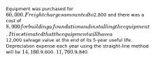 Equipment was purchased for 60,000. Freight charges amounted to2,800 and there was a cost of 8,000 for building a foundation and installing the equipment. It is estimated that the equipment will have a12,000 salvage value at the end of its 5-year useful life. Depreciation expense each year using the straight-line method will be 14,160.9,600. 11,760.9,840.