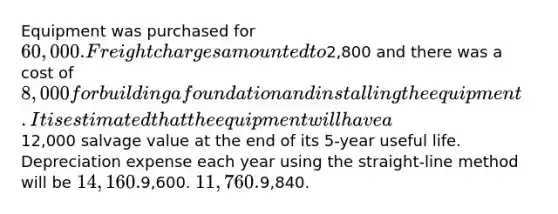 Equipment was purchased for 60,000. Freight charges amounted to2,800 and there was a cost of 8,000 for building a foundation and installing the equipment. It is estimated that the equipment will have a12,000 salvage value at the end of its 5-year useful life. Depreciation expense each year using the straight-line method will be 14,160.9,600. 11,760.9,840.