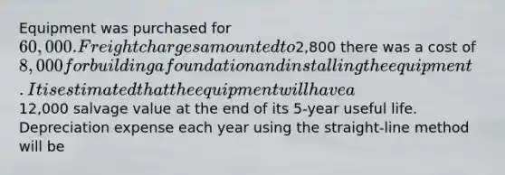 Equipment was purchased for 60,000. Freight charges amounted to2,800 there was a cost of 8,000 for building a foundation and installing the equipment. It is estimated that the equipment will have a12,000 salvage value at the end of its 5-year useful life. Depreciation expense each year using the straight-line method will be