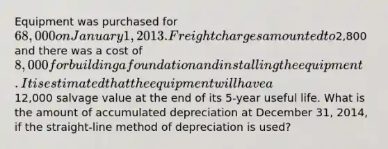 Equipment was purchased for 68,000 on January 1, 2013. Freight charges amounted to2,800 and there was a cost of 8,000 for building a foundation and installing the equipment. It is estimated that the equipment will have a12,000 salvage value at the end of its 5-year useful life. What is the amount of accumulated depreciation at December 31, 2014, if the straight-line method of depreciation is used?