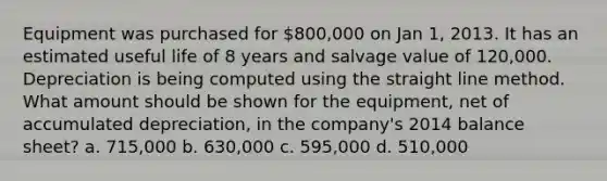 Equipment was purchased for 800,000 on Jan 1, 2013. It has an estimated useful life of 8 years and salvage value of 120,000. Depreciation is being computed using the straight line method. What amount should be shown for the equipment, net of accumulated depreciation, in the company's 2014 balance sheet? a. 715,000 b. 630,000 c. 595,000 d. 510,000