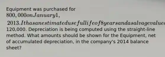 Equipment was purchased for 800,000 on January 1, 2013. It has an estimated useful life of 8 years and a salvage value of120,000. Depreciation is being computed using the straight-line method. What amounts should be shown for the Equipment, net of accumulated depreciation, in the company's 2014 balance sheet?