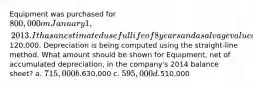 Equipment was purchased for 800,000 on January 1, 2013. It has an estimated useful life of 8 years and a salvage value of120,000. Depreciation is being computed using the straight-line method. What amount should be shown for Equipment, net of accumulated depreciation, in the company's 2014 balance sheet? a. 715,000 b.630,000 c. 595,000 d.510,000