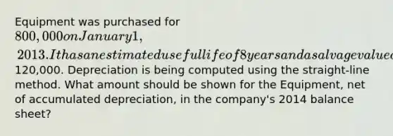 Equipment was purchased for 800,000 on January 1, 2013. It has an estimated useful life of 8 years and a salvage value of120,000. Depreciation is being computed using the straight-line method. What amount should be shown for the Equipment, net of accumulated depreciation, in the company's 2014 balance sheet?