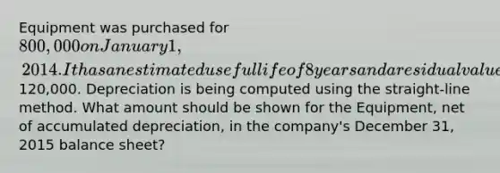 Equipment was purchased for 800,000 on January 1, 2014. It has an estimated useful life of 8 years and a residual value of120,000. Depreciation is being computed using the straight-line method. What amount should be shown for the Equipment, net of accumulated depreciation, in the company's December 31, 2015 balance sheet?