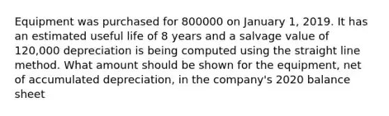 Equipment was purchased for 800000 on January 1, 2019. It has an estimated useful life of 8 years and a salvage value of 120,000 depreciation is being computed using the straight line method. What amount should be shown for the equipment, net of accumulated depreciation, in the company's 2020 balance sheet