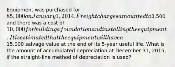 Equipment was purchased for 85,000 on January 1, 2014. Freight charges amounted to3,500 and there was a cost of 10,000 for building a foundation and installing the equipment. It is estimated that the equipment will have a15,000 salvage value at the end of its 5-year useful life. What is the amount of accumulated depreciation at December 31, 2015, if the straight-line method of depreciation is used?