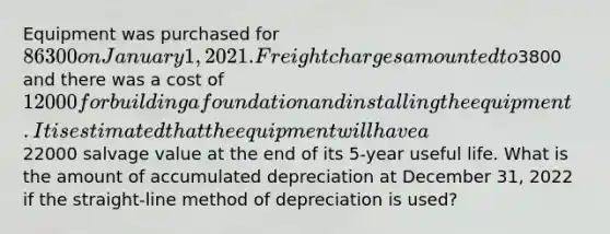 Equipment was purchased for 86300 on January 1, 2021. Freight charges amounted to3800 and there was a cost of 12000 for building a foundation and installing the equipment. It is estimated that the equipment will have a22000 salvage value at the end of its 5-year useful life. What is the amount of accumulated depreciation at December 31, 2022 if the straight-line method of depreciation is used?