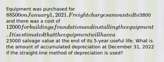 Equipment was purchased for 88500 on January 1, 2021. Freight charges amounted to3800 and there was a cost of 12000 for building a foundation and installing the equipment. It is estimated that the equipment will have a23000 salvage value at the end of its 5-year useful life. What is the amount of accumulated depreciation at December 31, 2022 if the straight-line method of depreciation is used?