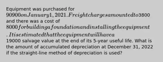 Equipment was purchased for 90900 on January 1, 2021. Freight charges amounted to3800 and there was a cost of 8000 for building a foundation and installing the equipment. It is estimated that the equipment will have a19000 salvage value at the end of its 5-year useful life. What is the amount of accumulated depreciation at December 31, 2022 if the straight-line method of depreciation is used?