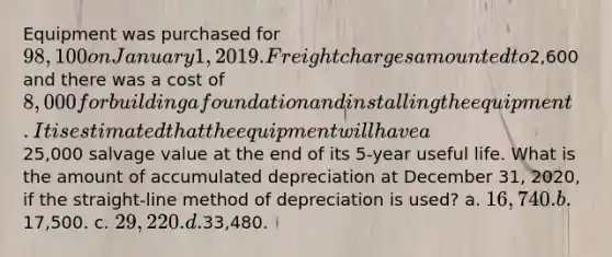 Equipment was purchased for 98,100 on January 1, 2019. Freight charges amounted to2,600 and there was a cost of 8,000 for building a foundation and installing the equipment. It is estimated that the equipment will have a25,000 salvage value at the end of its 5-year useful life. What is the amount of accumulated depreciation at December 31, 2020, if the straight-line method of depreciation is used? a. 16,740. b.17,500. c. 29,220. d.33,480.