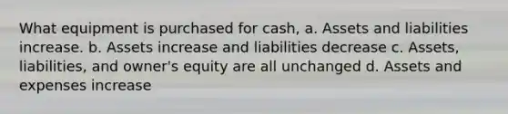 What equipment is purchased for cash, a. Assets and liabilities increase. b. Assets increase and liabilities decrease c. Assets, liabilities, and owner's equity are all unchanged d. Assets and expenses increase