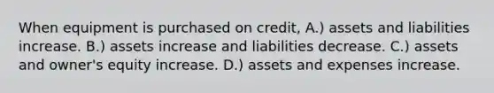 When equipment is purchased on credit, A.) assets and liabilities increase. B.) assets increase and liabilities decrease. C.) assets and owner's equity increase. D.) assets and expenses increase.