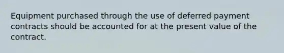 Equipment purchased through the use of deferred payment contracts should be accounted for at the present value of the contract.