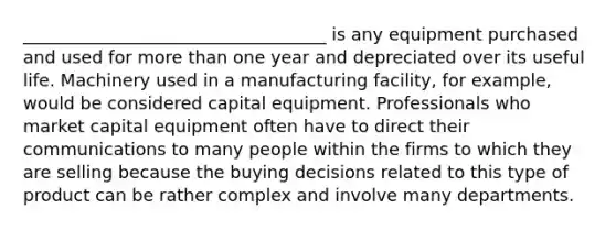 ___________________________________ is any equipment purchased and used for more than one year and depreciated over its useful life. Machinery used in a manufacturing facility, for example, would be considered capital equipment. Professionals who market capital equipment often have to direct their communications to many people within the firms to which they are selling because the buying decisions related to this type of product can be rather complex and involve many departments.