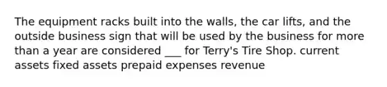 The equipment racks built into the walls, the car lifts, and the outside business sign that will be used by the business for more than a year are considered ___ for Terry's Tire Shop. current assets fixed assets prepaid expenses revenue