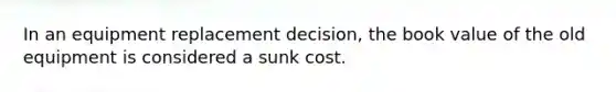 In an equipment replacement decision, the book value of the old equipment is considered a sunk cost.