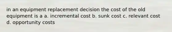 in an equipment replacement decision the cost of the old equipment is a a. incremental cost b. sunk cost c. relevant cost d. opportunity costs