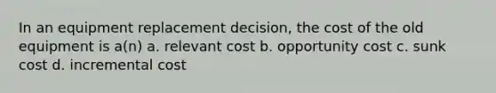 In an equipment replacement decision, the cost of the old equipment is a(n) a. relevant cost b. opportunity cost c. sunk cost d. incremental cost