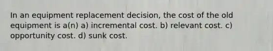 In an equipment replacement decision, the cost of the old equipment is a(n) a) incremental cost. b) relevant cost. c) opportunity cost. d) sunk cost.