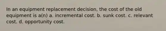 In an equipment replacement decision, the cost of the old equipment is a(n) a. incremental cost. b. sunk cost. c. relevant cost. d. opportunity cost.