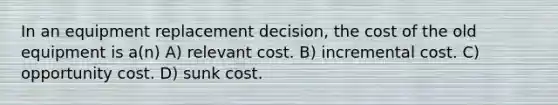 In an equipment replacement decision, the cost of the old equipment is a(n) A) relevant cost. B) incremental cost. C) opportunity cost. D) sunk cost.