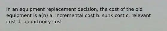 In an equipment replacement decision, the cost of the old equipment is a(n) a. incremental cost b. sunk cost c. relevant cost d. opportunity cost