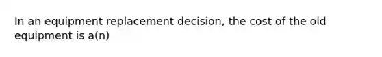 In an equipment replacement decision, the cost of the old equipment is a(n)