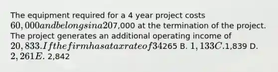 The equipment required for a 4 year project costs 60,000 and belongs in a 20% CCA class. It will be sold for7,000 at the termination of the project. The project generates an additional operating income of 20,833. If the firm has a tax rate of 34% and a required rate of 10% what is the NPV? A.265 B. 1,133 C.1,839 D. 2,261 E. 2,842