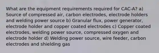 What are the equipment requirements required for CAC-A? a) Source of compressed air, carbon electrodes, electrode holders and welding power source b) Granular flux, power generator, electrode holder and copper coated electrodes c) Copper coated electrodes, welding power source, compressed oxygen and electrode holder d) Welding power source, wire feeder, carbon electrodes and shielding gas