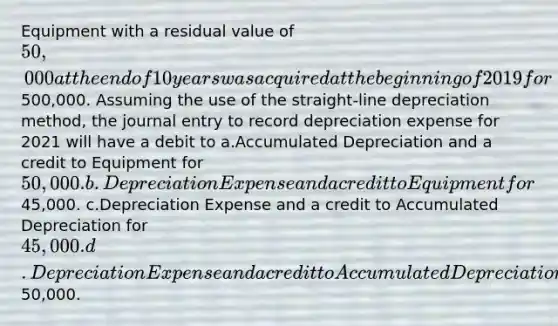 Equipment with a residual value of 50,000 at the end of 10 years was acquired at the beginning of 2019 for500,000. Assuming the use of the straight-line depreciation method, the journal entry to record depreciation expense for 2021 will have a debit to a.Accumulated Depreciation and a credit to Equipment for 50,000. b.Depreciation Expense and a credit to Equipment for45,000. c.Depreciation Expense and a credit to Accumulated Depreciation for 45,000. d.Depreciation Expense and a credit to Accumulated Depreciation for50,000.