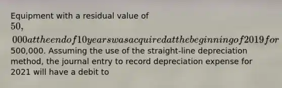 Equipment with a residual value of 50,000 at the end of 10 years was acquired at the beginning of 2019 for500,000. Assuming the use of the straight-line depreciation method, the journal entry to record depreciation expense for 2021 will have a debit to