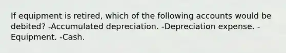 If equipment is retired, which of the following accounts would be debited? -Accumulated depreciation. -Depreciation expense. -Equipment. -Cash.