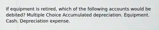 If equipment is retired, which of the following accounts would be debited? Multiple Choice Accumulated depreciation. Equipment. Cash. Depreciation expense.