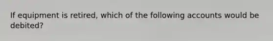 If equipment is retired, which of the following accounts would be debited?