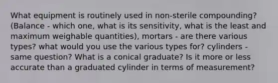 What equipment is routinely used in non-sterile compounding? (Balance - which one, what is its sensitivity, what is the least and maximum weighable quantities), mortars - are there various types? what would you use the various types for? cylinders - same question? What is a conical graduate? Is it more or less accurate than a graduated cylinder in terms of measurement?