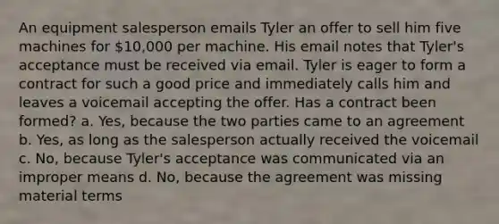 An equipment salesperson emails Tyler an offer to sell him five machines for 10,000 per machine. His email notes that Tyler's acceptance must be received via email. Tyler is eager to form a contract for such a good price and immediately calls him and leaves a voicemail accepting the offer. Has a contract been formed? a. Yes, because the two parties came to an agreement b. Yes, as long as the salesperson actually received the voicemail c. No, because Tyler's acceptance was communicated via an improper means d. No, because the agreement was missing material terms