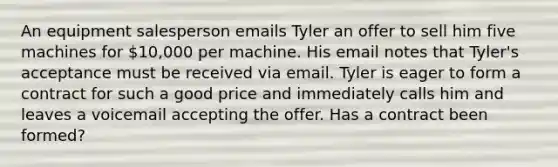 An equipment salesperson emails Tyler an offer to sell him five machines for 10,000 per machine. His email notes that Tyler's acceptance must be received via email. Tyler is eager to form a contract for such a good price and immediately calls him and leaves a voicemail accepting the offer. Has a contract been formed?