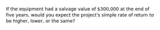 If the equipment had a salvage value of 300,000 at the end of five years, would you expect the project's simple rate of return to be higher, lower, or the same?