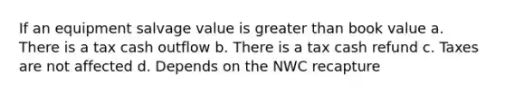 If an equipment salvage value is greater than book value a. There is a tax cash outflow b. There is a tax cash refund c. Taxes are not affected d. Depends on the NWC recapture