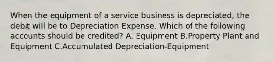 When the equipment of a service business is depreciated, the debit will be to Depreciation Expense. Which of the following accounts should be credited? A. Equipment B.Property Plant and Equipment C.Accumulated Depreciation-Equipment