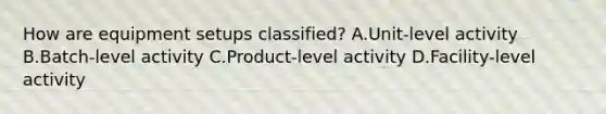 How are equipment setups classified? A.Unit-level activity B.Batch-level activity C.Product-level activity D.Facility-level activity