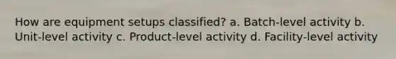 How are equipment setups classified? a. Batch-level activity b. Unit-level activity c. Product-level activity d. Facility-level activity